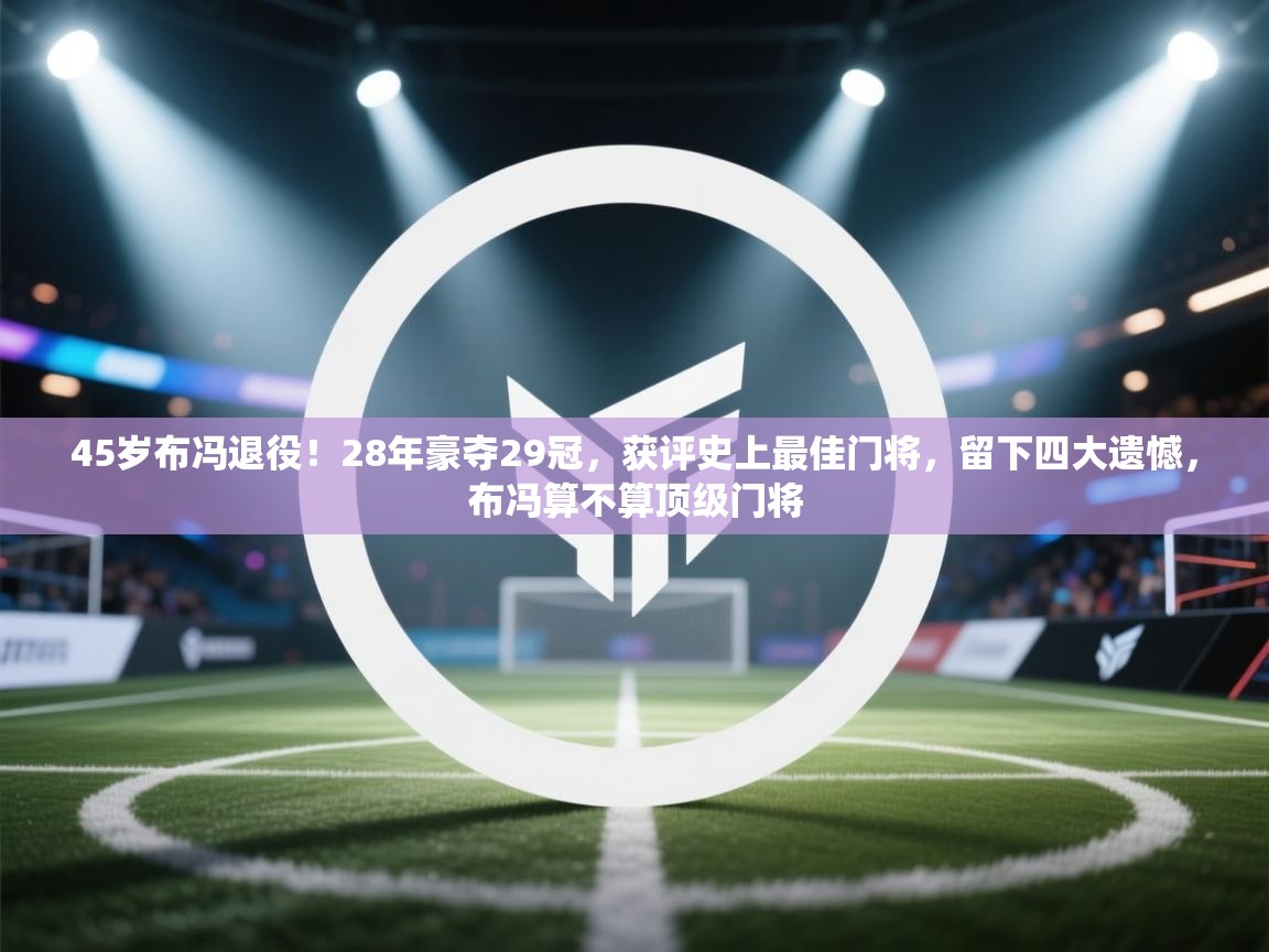 45岁布冯退役！28年豪夺29冠，获评史上最佳门将，留下四大遗憾，布冯算不算顶级门将